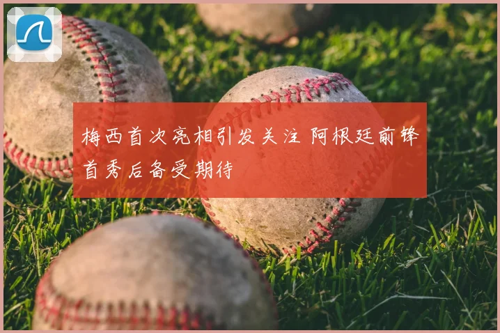 梅西首次亮相引发关注 阿根廷前锋首秀后备受期待