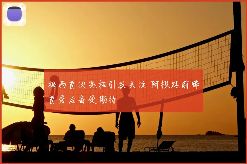 梅西首次亮相引发关注 阿根廷前锋首秀后备受期待