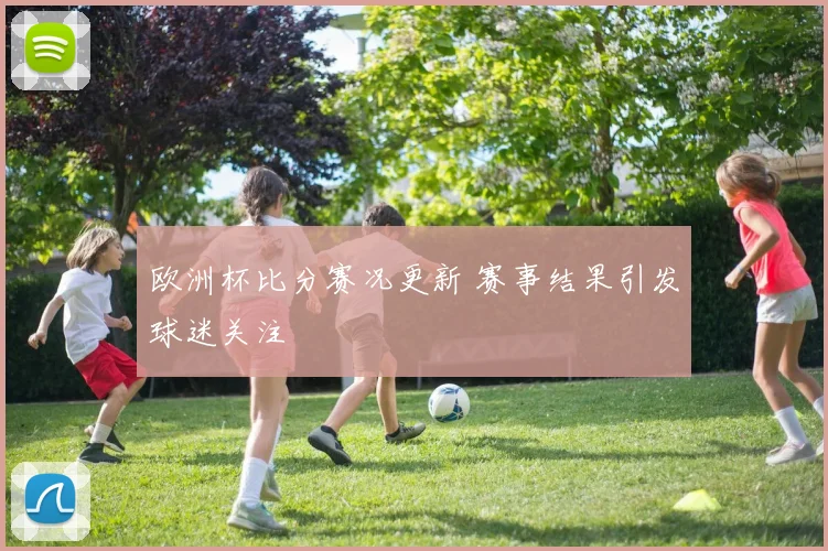 欧洲杯比分赛况更新 赛事结果引发球迷关注
