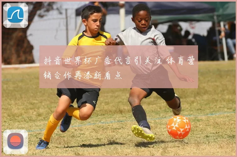抖音世界杯广告代言引关注 体育营销合作再添新看点